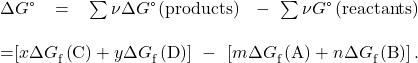 \begin{array}{}\\ \\ \Delta G\text{°}=\sum \nu \Delta G\text{°}\left(\text{products}\right)\phantom{\rule{0.2em}{0ex}}-\sum \nu \text{Δ}G\text{°}\left(\text{reactants}\right)\\ \\ =\left[x\Delta {G}_{\text{f}}^{°}\left(\text{C}\right)+y\Delta {G}_{\text{f}}^{°}\left(\text{D}\right)\right]\phantom{\rule{0.2em}{0ex}}-\phantom{\rule{0.2em}{0ex}}\left[m\Delta {G}_{\text{f}}^{°}\left(\text{A}\right)+n\Delta {G}_{\text{f}}^{°}\left(\text{B}\right)\right].\end{array}