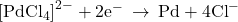 {\left[{\text{PdCl}}_{4}\right]}^{2-}+{\text{2e}}^{-}\phantom{\rule{0.2em}{0ex}}\rightarrow\phantom{\rule{0.2em}{0ex}}\text{Pd}+{\text{4Cl}}^{-}