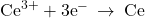 {\text{Ce}}^{3+}+3{\text{e}}^{-}\phantom{\rule{0.2em}{0ex}}\rightarrow\phantom{\rule{0.2em}{0ex}}\text{Ce}