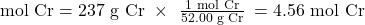 \text{mol Cr}=\text{237 g Cr}\phantom{\rule{0.3em}{0ex}}\times\phantom{\rule{0.4em}{0ex}}\frac{\text{1 mol Cr}}{\text{52.00 g Cr}}\phantom{\rule{0.2em}{0ex}}=\text{4.56 mol Cr}