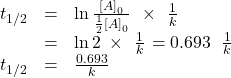 \begin{array}{ccc}\hfill {t}_{1\text{/}2}& =\hfill & \text{ln}\phantom{\rule{0.2em}{0ex}}\frac{{\left[A\right]}_{0}}{\frac{1}{2}{\left[A\right]}_{0}}\phantom{\rule{0.4em}{0ex}}\times\phantom{\rule{0.4em}{0ex}}\frac{1}{k}\hfill \\ & =\hfill & \text{ln}\phantom{\rule{0.2em}{0ex}}2\phantom{\rule{0.2em}{0ex}}\times\phantom{\rule{0.4em}{0ex}}\frac{1}{k}\phantom{\rule{0.1em}{0ex}}=0.693\phantom{\rule{0.2em}{0ex}}×\phantom{\rule{0.4em}{0ex}}\frac{1}{k}\hfill \\ \hfill {t}_{1\text{/}2}& =\hfill & \frac{0.693}{k}\hfill \end{array}