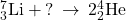 {}_{3}^{7}\text{Li}+\text{?}\phantom{\rule{0.2em}{0ex}}\rightarrow\phantom{\rule{0.2em}{0ex}}2{}_{2}^{4}\text{He}