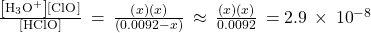 \frac{\left[{\text{H}}_{3}{\text{O}}^{\text{+}}\right]\left[{\text{ClO}}^{\text{−}}\right]}{\left[\text{HClO}\right]}\phantom{\rule{0.2em}{0ex}}=\phantom{\rule{0.2em}{0ex}}\frac{\left(x\right)\left(x\right)}{\left(0.0092-x\right)}\phantom{\rule{0.2em}{0ex}}\approx \phantom{\rule{0.2em}{0ex}}\frac{\left(x\right)\left(x\right)}{0.0092}\phantom{\rule{0.2em}{0ex}}=2.9\phantom{\rule{0.2em}{0ex}}\times\phantom{\rule{0.2em}{0ex}}{10}^{-8}