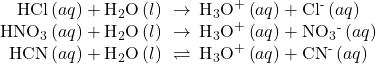 \begin{array}{c}\text{HCl}\left(aq\right)+{\text{H}}_{2}\text{O}\left(l\right)\phantom{\rule{0.2em}{0ex}}\rightarrow\phantom{\rule{0.2em}{0ex}}{\text{H}}_{3}{\text{O}}^{\text{+}}\left(aq\right)+{\text{Cl}}^{\text{-}}\left(aq\right)\\ {\text{HNO}}_{3}\left(aq\right)+{\text{H}}_{2}\text{O}\left(l\right)\phantom{\rule{0.2em}{0ex}}\rightarrow\phantom{\rule{0.2em}{0ex}}{\text{H}}_{3}{\text{O}}^{\text{+}}\left(aq\right)+{\text{NO}}_{3}{}^{\text{-}}\left(aq\right)\\ \text{HCN}\left(aq\right)+{\text{H}}_{2}\text{O}\left(l\right)\phantom{\rule{0.2em}{0ex}}\rightleftharpoons\phantom{\rule{0.2em}{0ex}}{\text{H}}_{3}{\text{O}}^{\text{+}}\left(aq\right)+{\text{CN}}^{\text{-}}\left(aq\right)\end{array}