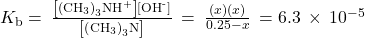 {K}_{\text{b}}=\phantom{\rule{0.2em}{0ex}}\frac{\left[{\left({\text{CH}}_{3}\right)}_{3}{\text{NH}}^{\text{+}}\right]\left[{\text{OH}}^{\text{-}}\right]}{\left[{\left({\text{CH}}_{3}\right)}_{3}\text{N}\right]}\phantom{\rule{0.2em}{0ex}}=\phantom{\rule{0.2em}{0ex}}\frac{\left(x\right)\left(x\right)}{0.25-x}\phantom{\rule{0.2em}{0ex}}=6.3\phantom{\rule{0.2em}{0ex}}\times\phantom{\rule{0.2em}{0ex}}{10}^{-5}