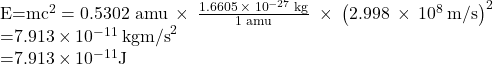 \begin{array}{}\\ \\ E=m{c}^{2}=\text{0.5302 amu}\phantom{\rule{0.2em}{0ex}}\times\phantom{\rule{0.2em}{0ex}}\frac{1.6605\phantom{\rule{0.2em}{0ex}}\times\phantom{\rule{0.2em}{0ex}}{10}^{-27}\phantom{\rule{0.2em}{0ex}}\text{kg}}{\text{1 amu}}\phantom{\rule{0.3em}{0ex}}\times\phantom{\rule{0.2em}{0ex}}{\left(2.998\phantom{\rule{0.2em}{0ex}}\times\phantom{\rule{0.2em}{0ex}}{10}^{8}\phantom{\rule{0.2em}{0ex}}\text{m/s}\right)}^{2}\\ =7.913\phantom{\rule{0.2em}{0ex}}\times\phantom{\rule{0.2em}{0ex}}{10}^{-11}\phantom{\rule{0.2em}{0ex}}\text{kg}\text{⋅}{\text{m/s}}^{2}\\ =7.913\phantom{\rule{0.2em}{0ex}}\times\phantom{\rule{0.2em}{0ex}}{10}^{-11}\text{J}\end{array}