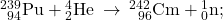 {}_{\phantom{\rule{0.4em}{0ex}}94}^{239}\text{Pu}+{}_{2}^{4}\text{He}\phantom{\rule{0.2em}{0ex}}\rightarrow\phantom{\rule{0.2em}{0ex}}{}_{\phantom{\rule{0.5em}{0ex}}96}^{242}\text{Cm}+{}_{0}^{1}\text{n};