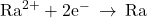 {\text{Ra}}^{2+}+{\text{2e}}^{-}\phantom{\rule{0.2em}{0ex}}\rightarrow\phantom{\rule{0.2em}{0ex}}\text{Ra}