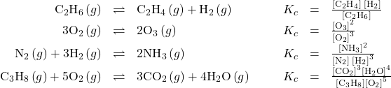 \begin{array}{cccccccc}\hfill {\text{C}}_{2}{\text{H}}_{6}\left(g\right)& \rightleftharpoons\hfill & {\text{C}}_{2}{\text{H}}_{4}\left(g\right)+{\text{H}}_{2}\left(g\right)\hfill & & & \hfill {K}_{c}& =\hfill & \frac{\left[{\text{C}}_{2}{\text{H}}_{4}\right]\phantom{\rule{0.2em}{0ex}}\left[{\text{H}}_{2}\right]}{\left[{\text{C}}_{2}{\text{H}}_{6}\right]}\hfill \\ \hfill 3{\text{O}}_{2}\left(g\right)& \rightleftharpoons\hfill & 2{\text{O}}_{3}\left(g\right)\hfill & & & \hfill {K}_{c}& =\hfill & \frac{{\left[{\text{O}}_{3}\right]}^{2}}{{\left[{\text{O}}_{2}\right]}^{3}}\hfill \\ \hfill {\text{N}}_{2}\left(g\right)+3{\text{H}}_{2}\left(g\right)& \rightleftharpoons\hfill & 2{\text{NH}}_{3}\left(g\right)\hfill & & & \hfill {K}_{c}& =\hfill & \frac{{\left[{\text{NH}}_{3}\right]}^{2}}{\left[{\text{N}}_{2}\right]{\phantom{\rule{0.2em}{0ex}}\left[{\text{H}}_{2}\right]}^{3}}\hfill \\ \hfill {\text{C}}_{3}{\text{H}}_{8}\left(g\right)+5{\text{O}}_{2}\left(g\right)&\rightleftharpoons\hfill & 3{\text{CO}}_{2}\left(g\right)+4{\text{H}}_{2}\text{O}\left(g\right)\hfill & & & \hfill {K}_{c}& =\hfill & \frac{{\left[{\text{CO}}_{2}\right]}^{3}{\left[{\text{H}}_{2}\text{O}\right]}^{4}}{\left[{\text{C}}_{3}{\text{H}}_{8}\right]{\left[{\text{O}}_{2}\right]}^{5}}\hfill \end{array}