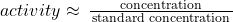 {activity}\approx\phantom{\rule{0.2em}{0ex}}\frac{{\left{\text{concentration}}\right}}{\left{\text{standard concentration}}\right}