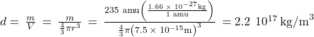 d=\phantom{\rule{0.2em}{0ex}}\frac{m}{V}\phantom{\rule{0.2em}{0ex}}=\phantom{\rule{0.2em}{0ex}}\frac{m}{\frac{4}{3}\pi {r}^{3}}\phantom{\rule{0.2em}{0ex}}=\phantom{\rule{0.2em}{0ex}}\frac{\text{235 amu}\left(\frac{1.66\phantom{\rule{0.2em}{0ex}}\times\phantom{\rule{0.2em}{0ex}}{10}^{-27}\text{kg}}{\text{1 amu}}\right)}{\frac{4}{3}\pi {\left(7.5\phantom{\rule{0.2em}{0ex}}\times\phantom{\rule{0.2em}{0ex}}{10}^{-15}\text{m}\right)}^{3}}\phantom{\rule{0.2em}{0ex}}=2.2\phantom{\rule{0.2em}{0ex}}×\phantom{\rule{0.2em}{0ex}}{10}^{17}\phantom{\rule{0.2em}{0ex}}{\text{kg/m}}^{3}