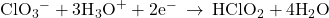 {\text{ClO}}_{3}{}^{-}+3{\text{H}}_{3}{\text{O}}^{+}+2{\text{e}}^{-}\phantom{\rule{0.2em}{0ex}}\rightarrow\phantom{\rule{0.2em}{0ex}}{\text{HClO}}_{2}+4{\text{H}}_{2}\text{O}