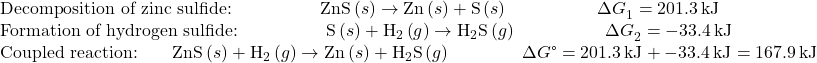 \begin{array}{l}\text{Decomposition of zinc sulfide:}\phantom{\rule{5em}{0ex}}\text{ZnS}\left(s\right)\to \text{Zn}\left(s\right)+\text{S}\left(s\right)\phantom{\rule{5em}{0ex}}\Delta  {G}_{1}^{°}=201.3\phantom{\rule{0.2em}{0ex}}\text{kJ}\\ \text{Formation of hydrogen sulfide:}\phantom{\rule{5em}{0ex}}\text{S}\left(s\right)+{\text{H}}_{2}\left(g\right)\to {\text{H}}_{\text{2}}\text{S}\left(g\right)\phantom{\rule{5em}{0ex}}\Delta  {G}_{2}^{°}=-33.4\phantom{\rule{0.2em}{0ex}}\text{kJ}\\ \text{Coupled reaction:}\phantom{\rule{2em}{0ex}}\text{ZnS}\left(s\right)+{\text{H}}_{2}\left(g\right)\to \text{Zn}\left(s\right)+{\text{H}}_{\text{2}}\text{S}\left(g\right)\phantom{\rule{4em}{0ex}}\Delta  G\text{°}=201.3\phantom{\rule{0.2em}{0ex}}\text{kJ}+-33.4\phantom{\rule{0.2em}{0ex}}\text{kJ}=167.9\phantom{\rule{0.2em}{0ex}}\text{kJ}\end{array}