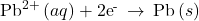 {\text{Pb}}^{2+}\left(aq\right)+{\text{2e}}^{\text{-}}\phantom{\rule{0.2em}{0ex}}\rightarrow\phantom{\rule{0.2em}{0ex}}\text{Pb}\left(s\right)