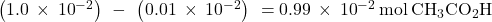 \left(1.0\phantom{\rule{0.2em}{0ex}}\times\phantom{\rule{0.2em}{0ex}}{10}^{-2}\right)\phantom{\rule{0.2em}{0ex}}-\phantom{\rule{0.2em}{0ex}}\left(0.01\phantom{\rule{0.2em}{0ex}}\times\phantom{\rule{0.2em}{0ex}}{10}^{-2}\right)\phantom{\rule{0.2em}{0ex}}=0.99\phantom{\rule{0.2em}{0ex}}\times\phantom{\rule{0.2em}{0ex}}{10}^{-2}\phantom{\rule{0.2em}{0ex}}\text{mol}\phantom{\rule{0.2em}{0ex}}{\text{CH}}_{3}{\text{CO}}_{2}\text{H}