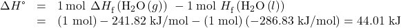 \begin{array}{ccc}\hfill \Delta H\text{°}& =& 1\phantom{\rule{0.2em}{0ex}}\text{mol}\phantom{\rule{0.2em}{0ex}}×\phantom{\rule{0.2em}{0ex}}\Delta {H}_{\text{f}}^{°}\left({\text{H}}_{2}\text{O}\left(g\right)\right)\phantom{\rule{0.2em}{0ex}}-1\phantom{\rule{0.2em}{0ex}}\text{mol}\phantom{\rule{0.2em}{0ex}}×\phantom{\rule{0.2em}{0ex}}\text{Δ}{H}_{\text{f}}^{°}\left({\text{H}}_{2}\text{O}\left(l\right)\right)\hfill \\ & =& \text{(1 mol)}-\text{241.82 kJ/mol}-\text{(1 mol)}\left(-\text{286.83 kJ/mol}\right)=\text{44.01 kJ}\end{array}