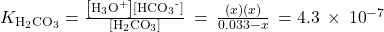 {K}_{{\text{H}}_{2}{\text{CO}}_{3}}=\frac{\left[{\text{H}}_{3}{\text{O}}^{\text{+}}\right]\left[{\text{HCO}}_{3}{}^{\text{-}}\right]}{\left[{\text{H}}_{2}{\text{CO}}_{3}\right]}\phantom{\rule{0.2em}{0ex}}=\phantom{\rule{0.2em}{0ex}}\frac{\left(x\right)\left(x\right)}{0.033-x}\phantom{\rule{0.2em}{0ex}}=4.3\phantom{\rule{0.2em}{0ex}}\times\phantom{\rule{0.2em}{0ex}}{10}^{-7}