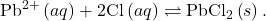 {\text{Pb}}^{2+}\left(aq\right)+2{\text{Cl}}^{\text{−}}\left(aq\right)\rightleftharpoons{\text{PbCl}}_{2}\left(s\right).