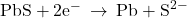 \text{PbS}+{\text{2e}}^{-}\phantom{\rule{0.2em}{0ex}}\rightarrow\phantom{\rule{0.2em}{0ex}}\text{Pb}+{\text{S}}^{2-}