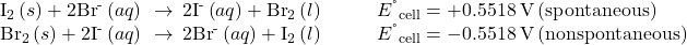 \begin{array}{cc}{\text{I}}_{2}\left(s\right)+2{\text{Br}}^{\text{-}}\left(aq\right)\phantom{\rule{0.2em}{0ex}}\rightarrow\phantom{\rule{0.2em}{0ex}}2{\text{I}}^{\text{-}}\left(aq\right)+{\text{Br}}_{2}\left(l\right)\hfill & \phantom{\rule{2em}{0ex}}{E}^{\text{°}}{}_{\text{cell}}=+0.5518\phantom{\rule{0.2em}{0ex}}\text{V}\phantom{\rule{0.2em}{0ex}}\text{(spontaneous)}\hfill \\ {\text{Br}}_{2}\left(s\right)+2{\text{I}}^{\text{-}}\left(aq\right)\phantom{\rule{0.2em}{0ex}}\rightarrow\phantom{\rule{0.2em}{0ex}}2{\text{Br}}^{\text{-}}\left(aq\right)+{\text{I}}_{2}\left(l\right)\hfill & \phantom{\rule{2em}{0ex}}{E}^{\text{°}}{}_{\text{cell}}=-0.5518\phantom{\rule{0.2em}{0ex}}\text{V}\phantom{\rule{0.2em}{0ex}}\text{(nonspontaneous)}\hfill \end{array}