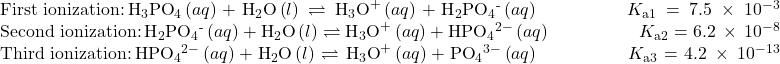 \begin{array}{}\\ \text{First ionization:}\phantom{\rule{0.2em}{0ex}}{\text{H}}_{3}{\text{PO}}_{4}\left(aq\right)+{\text{H}}_{2}\text{O}\left(l\right)\rightleftharpoons{\text{H}}_{3}{\text{O}}^{\text{+}}\left(aq\right)+{\text{H}}_{2}{\text{PO}}_{4}{}^{\text{-}}\left(aq\right)\phantom{\rule{5em}{0ex}}{K}_{\text{a}1}=7.5\phantom{\rule{0.2em}{0ex}}\times\phantom{\rule{0.2em}{0ex}}{10}^{-3}\\ \text{Second ionization:}\phantom{\rule{0.2em}{0ex}}{\text{H}}_{2}{\text{PO}}_{4}{}^{\text{-}}\left(aq\right)+{\text{H}}_{2}\text{O}\left(l\right)\rightleftharpoons{\text{H}}_{3}{\text{O}}^{\text{+}}\left(aq\right)+{\text{HPO}}_{4}{}^{2-}\left(aq\right)\phantom{\rule{5em}{0ex}}{K}_{\text{a}2}=6.2\phantom{\rule{0.2em}{0ex}}\times\phantom{\rule{0.2em}{0ex}}{10}^{-8}\\ \text{Third ionization:}\phantom{\rule{0.2em}{0ex}}{\text{HPO}}_{4}{}^{2-}\left(aq\right)+{\text{H}}_{2}\text{O}\left(l\right)\rightleftharpoons{\text{H}}_{3}{\text{O}}^{\text{+}}\left(aq\right)+{\text{PO}}_{4}{}^{3-}\left(aq\right)\phantom{\rule{5em}{0ex}}{K}_{\text{a}3}=4.2\phantom{\rule{0.2em}{0ex}}\times\phantom{\rule{0.2em}{0ex}}{10}^{-13}\end{array}