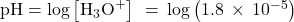 \text{pH}=\text{−log}\left[{\text{H}}_{3}{\text{O}}^{\text{+}}\right]\phantom{\rule{0.2em}{0ex}}=\phantom{\rule{0.2em}{0ex}}\text{−log}\left(1.8\phantom{\rule{0.2em}{0ex}}\times\phantom{\rule{0.2em}{0ex}}{10}^{-5}\right)