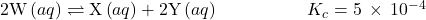 2\text{W}\left(aq\right)\rightleftharpoons\text{X}\left(aq\right)+2\text{Y}\left(aq\right)\phantom{\rule{5em}{0ex}}{K}_{c}=5\phantom{\rule{0.2em}{0ex}}\times\phantom{\rule{0.2em}{0ex}}{10}^{-4}