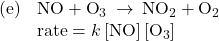 \begin{array}{ll}\text{(e)}& \text{NO}+{\text{O}}_{3}\phantom{\rule{0.2em}{0ex}}\rightarrow\phantom{\rule{0.2em}{0ex}}{\text{NO}}_{2}+{\text{O}}_{2}\\ & \text{rate}=k\left[\text{NO}\right]\left[{\text{O}}_{3}\right]\end{array}