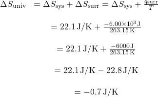 \[ \begin{array}{cc} \Delta S_{\text{univ}} & = \Delta S_{\text{sys}} + \Delta S_{\text{surr}} = \Delta S_{\text{sys}} + \frac{q_{\text{surr}}}{T} \\ \\ & = 22.1 \, \text{J/K} + \frac{-6.00 \times 10^{3} \, \text{J}}{263.15 \, \text{K}} \\ \\ & = 22.1 \, \text{J/K} + \frac{-6000 \, \text{J}}{263.15 \, \text{K}} \\ \\ & = 22.1 \, \text{J/K} - 22.8 \, \text{J/K} \\ \\ & = -0.7 \, \text{J/K} \end{array} \]