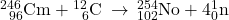 {}_{\phantom{\rule{0.5em}{0ex}}96}^{246}\text{Cm}+{}_{\phantom{\rule{0.5em}{0ex}}6}^{12}\text{C}\phantom{\rule{0.2em}{0ex}}\rightarrow\phantom{\rule{0.2em}{0ex}}{}_{102}^{254}\text{No}+4{}_{0}^{1}\text{n}