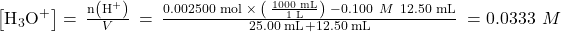 \left[{\text{H}}_{3}{\text{O}}^{\text{+}}\right]=\phantom{\rule{0.2em}{0ex}}\frac{\text{n}\left({\text{H}}^{\text{+}}\right)}{V}\phantom{\rule{0.2em}{0ex}}=\phantom{\rule{0.2em}{0ex}}\frac{\text{0.002500 mol}\phantom{\rule{0.2em}{0ex}}\times\phantom{\rule{0.2em}{0ex}}\left(\phantom{\rule{0.2em}{0ex}}\frac{\text{1000 mL}}{\text{1 L}}\right)\phantom{\rule{0.2em}{0ex}}-0.100\phantom{\rule{0.4em}{0ex}}M\phantom{\rule{0.2em}{0ex}}×\phantom{\rule{0.2em}{0ex}}\text{12.50 mL}}{\text{25.00 mL}+\text{12.50 mL}}\phantom{\rule{0.2em}{0ex}}=0.0333\phantom{\rule{0.4em}{0ex}}M