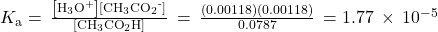 {K}_{\text{a}}=\phantom{\rule{0.2em}{0ex}}\frac{\left[{\text{H}}_{3}{\text{O}}^{\text{+}}\right]\left[{\text{CH}}_{3}{\text{CO}}_{2}{}^{\text{-}}\right]}{\left[{\text{CH}}_{3}{\text{CO}}_{2}\text{H}\right]}\phantom{\rule{0.2em}{0ex}}=\phantom{\rule{0.2em}{0ex}}\frac{\left(0.00118\right)\left(0.00118\right)}{0.0787}\phantom{\rule{0.2em}{0ex}}=1.77\phantom{\rule{0.2em}{0ex}}\times\phantom{\rule{0.2em}{0ex}}{10}^{-5}