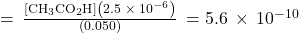 =\phantom{\rule{0.2em}{0ex}}\frac{\left[{\text{CH}}_{3}{\text{CO}}_{2}\text{H}\right]\left(2.5\phantom{\rule{0.2em}{0ex}}\times\phantom{\rule{0.2em}{0ex}}{10}^{-6}\right)}{\left(0.050\right)}\phantom{\rule{0.2em}{0ex}}=5.6\phantom{\rule{0.2em}{0ex}}\times\phantom{\rule{0.2em}{0ex}}{10}^{-10}