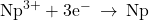 {\text{Np}}^{3+}+{\text{3e}}^{-}\phantom{\rule{0.2em}{0ex}}\rightarrow\phantom{\rule{0.2em}{0ex}}\text{Np}