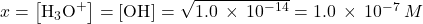 x=\left[{\text{H}}_{3}{\text{O}}^{\text{+}}\right]=\left[{\text{OH}}^{\text{−}}\right]=\sqrt{1.0\phantom{\rule{0.2em}{0ex}}\times\phantom{\rule{0.2em}{0ex}}{10}^{-14}}=1.0\phantom{\rule{0.2em}{0ex}}\times\phantom{\rule{0.2em}{0ex}}{10}^{-7}\phantom{\rule{0.2em}{0ex}}M