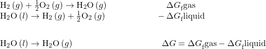 \begin{array}{c}\underset{¯}{\begin{array}{cc}{\text{H}}_{2}\left(g\right)+\frac{1}{2}{\text{O}}_{2}\left(g\right)\to {\text{H}}_{2}\text{O}\left(g\right)\phantom{\rule{6.6em}{0ex}}\Delta  {G}_{\text{f}}^{°}\text{gas}\hfill & \\ {\text{H}}_{2}\text{O}\left(l\right)\to {\text{H}}_{2}\left(g\right)+\frac{1}{2}{\text{O}}_{2}\left(g\right)\phantom{\rule{5.6em}{0ex}}-\Delta  {G}_{\text{f}}^{°}\text{liquid}\hfill \end{array}}\hfill \\ \begin{array}{c}\hfill \\ {\text{H}}_{2}\text{O}\left(l\right)\to {\text{H}}_{2}\text{O}\left(g\right)\phantom{\rule{10em}{0ex}}\Delta  G°=\Delta  {G}_{\text{f}}^{°}\text{gas}-\Delta  {G}_{\text{f}}^{°}\text{liquid}\hfill & \end{array}\hfill \end{array}