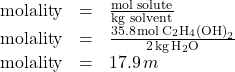 \[ \begin{array}{rcl} \text{molality} & = & \frac{\text{mol solute}}{\text{kg solvent}} \\ \text{molality} & = & \frac{35.8 \, \text{mol} \, \text{C}_2\text{H}_4\left(\text{OH}\right)_2}{2 \, \text{kg} \, \text{H}_2\text{O}} \\ \text{molality} & = & 17.9 \, m \end{array} \]