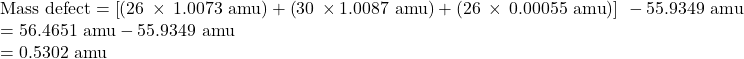 \begin{array}{l}\text{Mass defect}=\left[\left(26\phantom{\rule{0.2em}{0ex}}\times\phantom{\rule{0.2em}{0ex}}\text{1.0073 amu}\right)+\left(30\phantom{\rule{0.2em}{0ex}}\times\text{1.0087 amu}\right)+\left(26\phantom{\rule{0.2em}{0ex}}\times\phantom{\rule{0.2em}{0ex}}\text{0.00055 amu}\right)\right]\phantom{\rule{0.2em}{0ex}}-\text{55.9349 amu}\\ =\text{56.4651 amu}-\text{55.9349 amu}\\ =\text{0.5302 amu}\end{array}