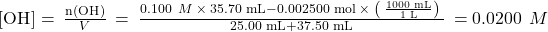 \left[{\text{OH}}^{\text{−}}\right]=\phantom{\rule{0.2em}{0ex}}\frac{\text{n}\left({\text{OH}}^{\text{−}}\right)}{V}\phantom{\rule{0.2em}{0ex}}=\phantom{\rule{0.2em}{0ex}}\frac{0.100\phantom{\rule{0.4em}{0ex}}M\phantom{\rule{0.2em}{0ex}}\times\phantom{\rule{0.2em}{0ex}}\text{35.70 mL}-\text{0.002500 mol}\phantom{\rule{0.2em}{0ex}}\times\phantom{\rule{0.2em}{0ex}}\left(\phantom{\rule{0.2em}{0ex}}\frac{\text{1000 mL}}{\text{1 L}}\right)\phantom{\rule{0.2em}{0ex}}}{\text{25.00 mL}+\text{37.50 mL}}\phantom{\rule{0.2em}{0ex}}=0.0200\phantom{\rule{0.4em}{0ex}}M