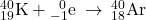 {}_{19}^{40}\text{K}+{}_{-1}^{\phantom{\rule{0.5em}{0ex}}0}\text{e}\phantom{\rule{0.2em}{0ex}}\rightarrow\phantom{\rule{0.2em}{0ex}}{}_{18}^{40}\text{Ar}