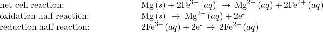 \begin{array}{cc}\text{net cell reaction:}\hfill & \phantom{\rule{5em}{0ex}}\text{Mg}\left(s\right)+{\text{2Fe}}^{3+}\left(aq\right)\phantom{\rule{0.2em}{0ex}}\rightarrow\phantom{\rule{0.2em}{0ex}}{\text{Mg}}^{2+}\left(aq\right)+2{\text{Fe}}^{2+}\left(aq\right)\hfill \\ \text{oxidation half-reaction:}\hfill & \phantom{\rule{5em}{0ex}}\text{Mg}\left(s\right)\phantom{\rule{0.2em}{0ex}}\rightarrow\phantom{\rule{0.2em}{0ex}}{\text{Mg}}^{2+}\left(aq\right)+2{\text{e}}^{\text{-}}\hfill \\ \text{reduction half-reaction:}\hfill & \phantom{\rule{5em}{0ex}}{\text{2Fe}}^{3+}\left(aq\right)+{\text{2e}}^{\text{-}}\phantom{\rule{0.2em}{0ex}}\rightarrow\phantom{\rule{0.2em}{0ex}}2{\text{Fe}}^{2+}\left(aq\right)\hfill \end{array}