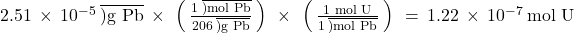 2.51\phantom{\rule{0.2em}{0ex}}\times\phantom{\rule{0.2em}{0ex}}{10}^{-5}\phantom{\rule{0.2em}{0ex}}\overline{)\text{g Pb}}\phantom{\rule{0.2em}{0ex}}\times\phantom{\rule{0.2em}{0ex}}\left(\phantom{\rule{0.2em}{0ex}}\frac{1\phantom{\rule{0.2em}{0ex}}\overline{)\text{mol Pb}}}{206\phantom{\rule{0.2em}{0ex}}\overline{)\text{g Pb}}}\phantom{\rule{0.2em}{0ex}}\right)\phantom{\rule{0.2em}{0ex}}\times\phantom{\rule{0.2em}{0ex}}\left(\phantom{\rule{0.2em}{0ex}}\frac{\text{1 mol U}}{1\phantom{\rule{0.2em}{0ex}}\overline{)\text{mol Pb}}}\phantom{\rule{0.2em}{0ex}}\right)\phantom{\rule{0.2em}{0ex}}=\phantom{\rule{0.2em}{0ex}}1.22\phantom{\rule{0.2em}{0ex}}\times\phantom{\rule{0.2em}{0ex}}{10}^{-7}\phantom{\rule{0.2em}{0ex}}\text{mol U}