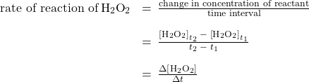 \begin{array}{cc}\hfill \text{rate of reaction of}\phantom{\rule{0.2em}{0ex}}{\text{H}}_{2}{\text{O}}_{2}& \bigskip=\phantom{\rule{0.2em}{0ex}}\frac{\text{change in concentration of reactant}}{\text{time interval}}\hfill \\ & \bigskip=\phantom{\rule{0.2em}{0ex}}\frac{{\left[{\text{H}}_{2}{\text{O}}_{2}\right]}_{{t}_{2}}\phantom{\rule{0.2em}{0ex}}-\phantom{\rule{0.2em}{0ex}}{\left[{\text{H}}_{2}{\text{O}}_{2}\right]}_{{t}_{1}}}{{t}_{2}\phantom{\rule{0.2em}{0ex}}-\phantom{\rule{0.2em}{0ex}}{t}_{1}}\hfill \\ & =\phantom{\rule{0.2em}{0ex}}\frac{\Delta \left[{\text{H}}_{2}{\text{O}}_{2}\right]}{\Delta t}\hfill \end{array}