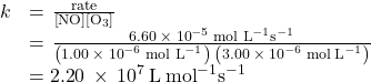 \begin{array}{cc}\hfill k& =\phantom{\rule{0.1em}{0ex}}\frac{\text{rate}}{\left[\text{NO}\right]\left[{\text{O}}_{3}\right]}\hfill \\ & =\phantom{\rule{0.1em}{0ex}}\frac{6.60\phantom{\rule{0.2em}{0ex}}\times\phantom{\rule{0.2em}{0ex}}{10}^{-5}\phantom{\rule{0.2em}{0ex}}{{\text{mol L}}^{-1}}{\text{s}}^{-1}}{\left(1.00\phantom{\rule{0.2em}{0ex}}\times\phantom{\rule{0.2em}{0ex}}{10}^{-6}\phantom{\rule{0.2em}{0ex}}{{\text{mol L}}^{-1}}\right)\phantom{\rule{0.2em}{0ex}}\left(3.00\phantom{\rule{0.2em}{0ex}}\times\phantom{\rule{0.2em}{0ex}}{10}^{-6}\phantom{\rule{0.2em}{0ex}}\text{mol}\phantom{\rule{0.2em}{0ex}}{\text{L}}^{-1}\right)}\hfill \\ & =\text{2}.\text{2}0\phantom{\rule{0.2em}{0ex}}\times\phantom{\rule{0.2em}{0ex}}{10}^{7}\phantom{\rule{0.2em}{0ex}}\text{L}\phantom{\rule{0.2em}{0ex}}{\text{mol}}^{-1}{\text{s}}^{-1}\hfill \end{array}