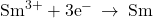 {\text{Sm}}^{3+}+{\text{3e}}^{-}\phantom{\rule{0.2em}{0ex}}\rightarrow\phantom{\rule{0.2em}{0ex}}\text{Sm}