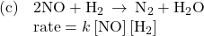 \begin{array}{ll}\text{(c)}& 2\text{NO}+{\text{H}}_{2}\phantom{\rule{0.2em}{0ex}}\rightarrow\phantom{\rule{0.2em}{0ex}}{\text{N}}_{2}+{\text{H}}_{2}\text{O}\\ & \text{rate}=k\left[\text{NO}\right]\left[{\text{H}}_{2}\right]\end{array}