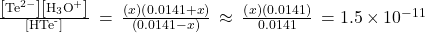 \frac{\left[{\text{Te}}^{2-}\right]\left[{\text{H}}_{3}{\text{O}}^{\text{+}}\right]}{\left[{\text{HTe}}^{\text{-}}\right]}\phantom{\rule{0.2em}{0ex}}=\phantom{\rule{0.2em}{0ex}}\frac{\left(x\right)\left(0.0141+x\right)}{\left(0.0141-x\right)}\phantom{\rule{0.2em}{0ex}}\approx \phantom{\rule{0.2em}{0ex}}\frac{\left(x\right)\left(0.0141\right)}{0.0141}\phantom{\rule{0.2em}{0ex}}=1.5\phantom{\rule{0.2em}{0ex}}\text{×}\phantom{\rule{0.2em}{0ex}}{10}^{-11}