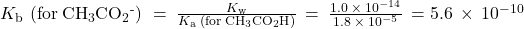 {K}_{\text{b}}\phantom{\rule{0.2em}{0ex}}\left(\text{for}\phantom{\rule{0.2em}{0ex}}{\text{CH}}_{3}{\text{CO}}_{2}{}^{\text{-}}\right)\phantom{\rule{0.2em}{0ex}}=\phantom{\rule{0.2em}{0ex}}\frac{{K}_{\text{w}}}{{K}_{\text{a}}\phantom{\rule{0.2em}{0ex}}\left(\text{for}\phantom{\rule{0.2em}{0ex}}{\text{CH}}_{3}{\text{CO}}_{2}\text{H}\right)}\phantom{\rule{0.2em}{0ex}}=\phantom{\rule{0.2em}{0ex}}\frac{1.0\phantom{\rule{0.2em}{0ex}}\times\phantom{\rule{0.2em}{0ex}}{10}^{-14}}{1.8\phantom{\rule{0.2em}{0ex}}\times\phantom{\rule{0.2em}{0ex}}{10}^{-5}}\phantom{\rule{0.2em}{0ex}}=5.6\phantom{\rule{0.2em}{0ex}}\times\phantom{\rule{0.2em}{0ex}}{10}^{-10}