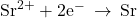 {\text{Sr}}^{2+}+{\text{2e}}^{-}\phantom{\rule{0.2em}{0ex}}\rightarrow\phantom{\rule{0.2em}{0ex}}\text{Sr}