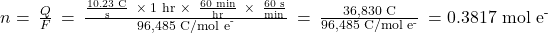 n=\phantom{\rule{0.2em}{0ex}}\frac{Q}{F}\phantom{\rule{0.2em}{0ex}}=\phantom{\rule{0.2em}{0ex}}\frac{\frac{\text{10.23 C}}{\text{s}}\phantom{\rule{0.4em}{0ex}}\times\phantom{\rule{0.2em}{0ex}}\text{1 hr}\phantom{\rule{0.3em}{0ex}}\times\phantom{\rule{0.4em}{0ex}}\frac{\text{60 min}}{\text{hr}}\phantom{\rule{0.4em}{0ex}}\times\phantom{\rule{0.4em}{0ex}}\frac{\text{60 s}}{\text{min}}}{9{\text{6,485 C/mol e}}^{\text{-}}}\phantom{\rule{0.2em}{0ex}}=\phantom{\rule{0.2em}{0ex}}\frac{\text{36,830 C}}{\text{96,485 C/mol}\phantom{\rule{0.2em}{0ex}}{\text{e}}^{\text{-}}}\phantom{\rule{0.2em}{0ex}}=0.381{\text{7 mol e}}^{\text{-}}